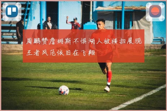 周鹏赞詹姆斯不惧湖人被横扫展现王者风范依旧在飞翔