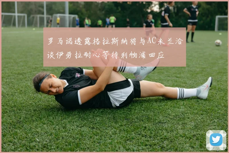 罗马诺透露格拉斯纳将与AC米兰洽谈伊劳拉耐心等待利物浦回应