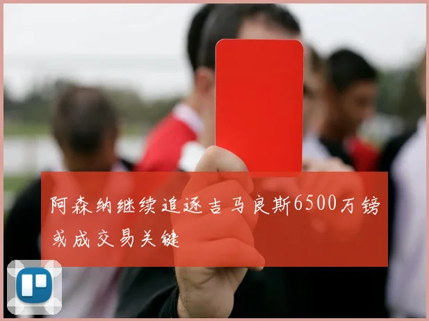 阿森纳继续追逐吉马良斯6500万镑或成交易关键