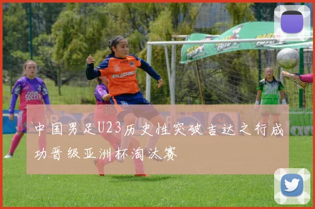 中国男足U23历史性突破吉达之行成功晋级亚洲杯淘汰赛