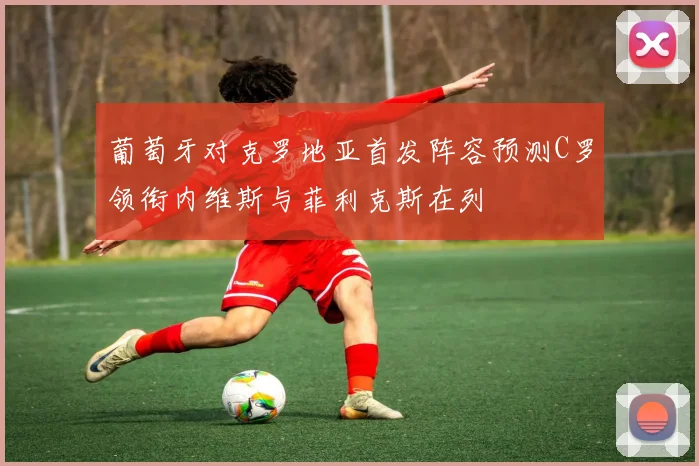 葡萄牙对克罗地亚首发阵容预测C罗领衔内维斯与菲利克斯在列