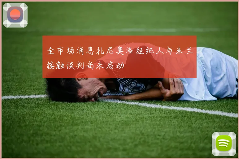 全市场消息扎尼奥洛经纪人与米兰接触谈判尚未启动