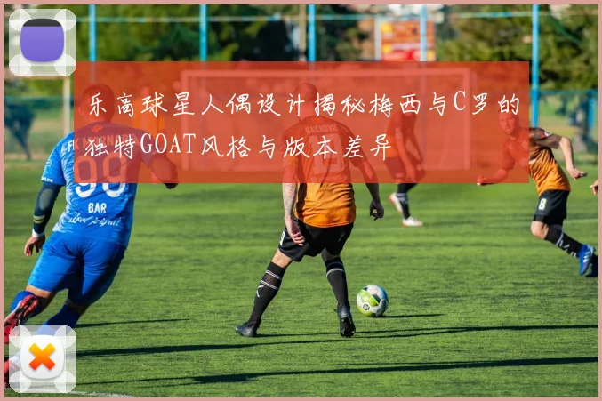 乐高球星人偶设计揭秘梅西与C罗的独特GOAT风格与版本差异