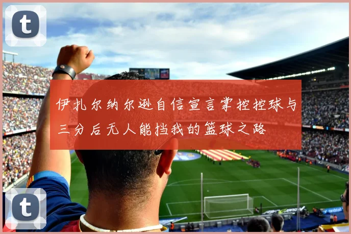 伊扎尔纳尔逊自信宣言掌控控球与三分后无人能挡我的篮球之路