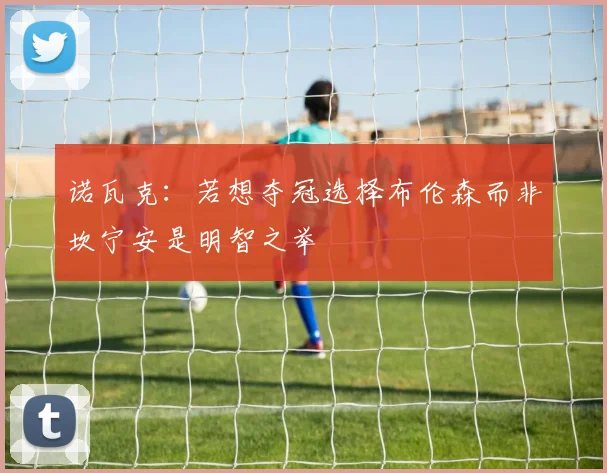 诺瓦克：若想夺冠选择布伦森而非坎宁安是明智之举