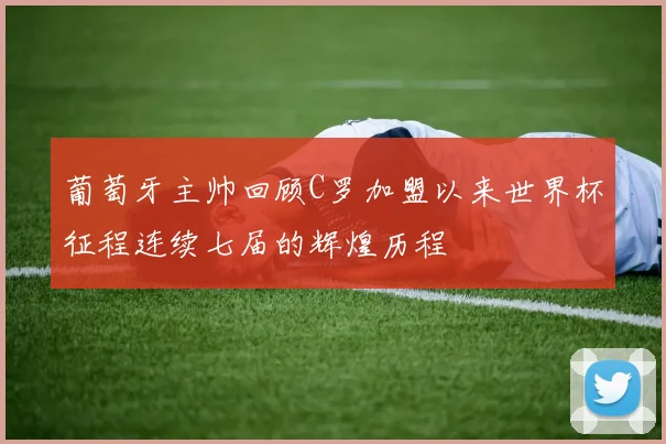 葡萄牙主帅回顾C罗加盟以来世界杯征程连续七届的辉煌历程