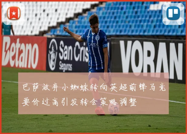 巴萨放弃小蜘蛛转向英超前锋马竞要价过高引发转会策略调整