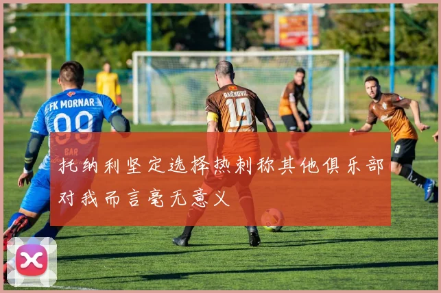 托纳利坚定选择热刺称其他俱乐部对我而言毫无意义
