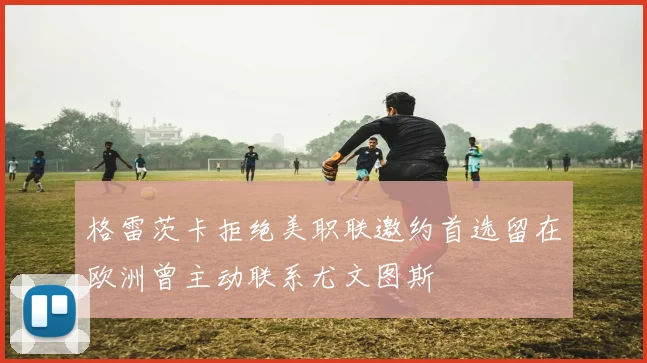 格雷茨卡拒绝美职联邀约首选留在欧洲曾主动联系尤文图斯