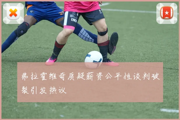 弗拉霍维奇质疑薪资公平性谈判破裂引发热议