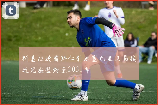 斯基拉透露拜仁引进塞巴里交易接近完成签约至2031年