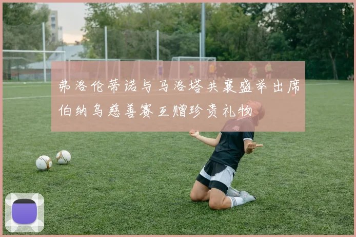 弗洛伦蒂诺与马洛塔共襄盛举出席伯纳乌慈善赛互赠珍贵礼物