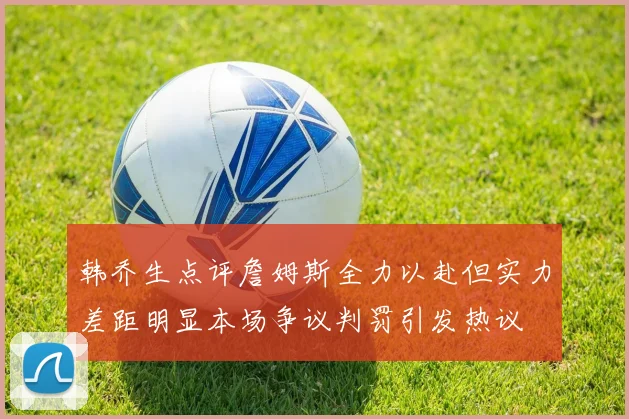 韩乔生点评詹姆斯全力以赴但实力差距明显本场争议判罚引发热议