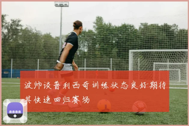 波帅谈普利西奇训练状态良好期待其快速回归赛场