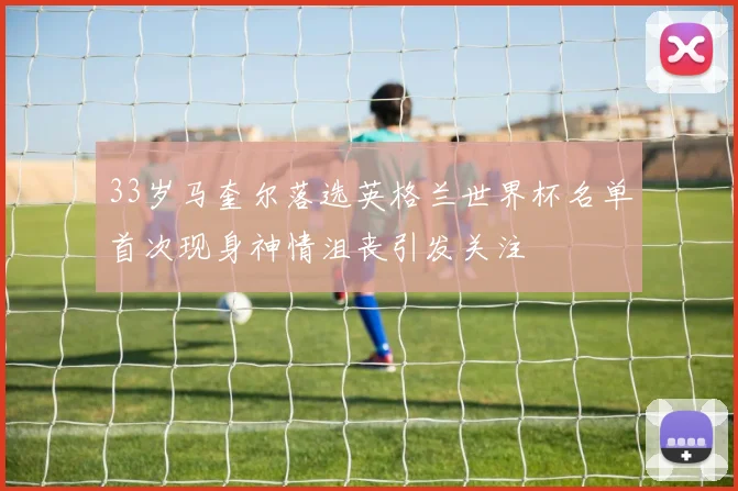 33岁马奎尔落选英格兰世界杯名单首次现身神情沮丧引发关注