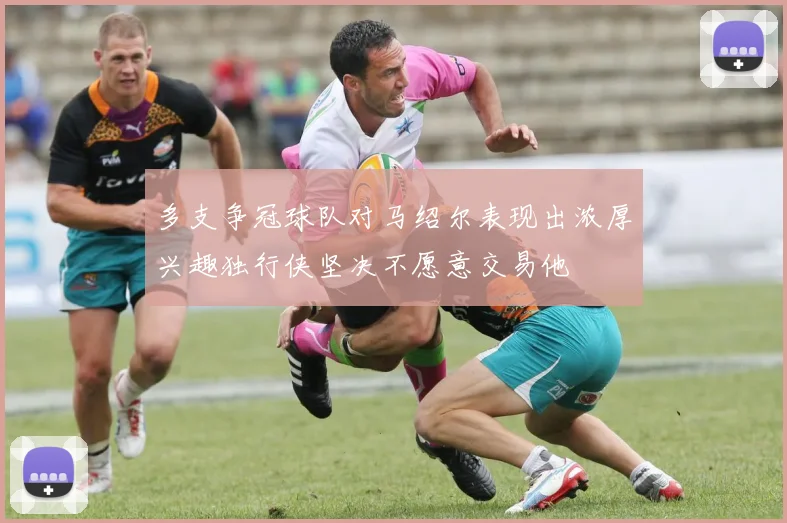 多支争冠球队对马绍尔表现出浓厚兴趣独行侠坚决不愿意交易他