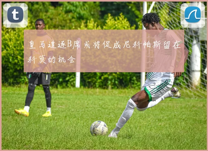 皇马追逐B席或将促成尼科帕斯留在科莫的机会