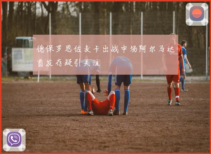 德保罗恩佐麦卡出战中场阿尔马达首发存疑引关注