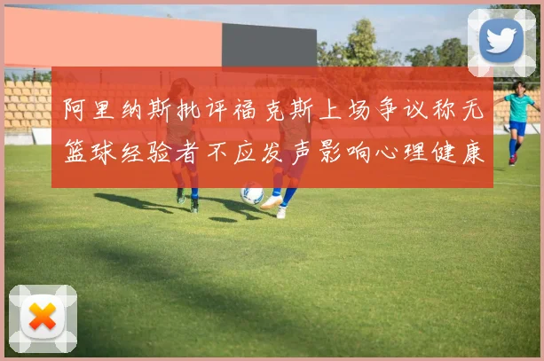 阿里纳斯批评福克斯上场争议称无篮球经验者不应发声影响心理健康