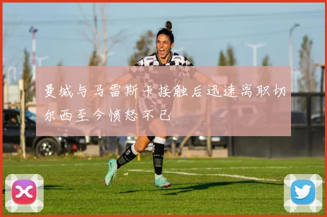 曼城与马雷斯卡接触后迅速离职切尔西至今愤怒不已