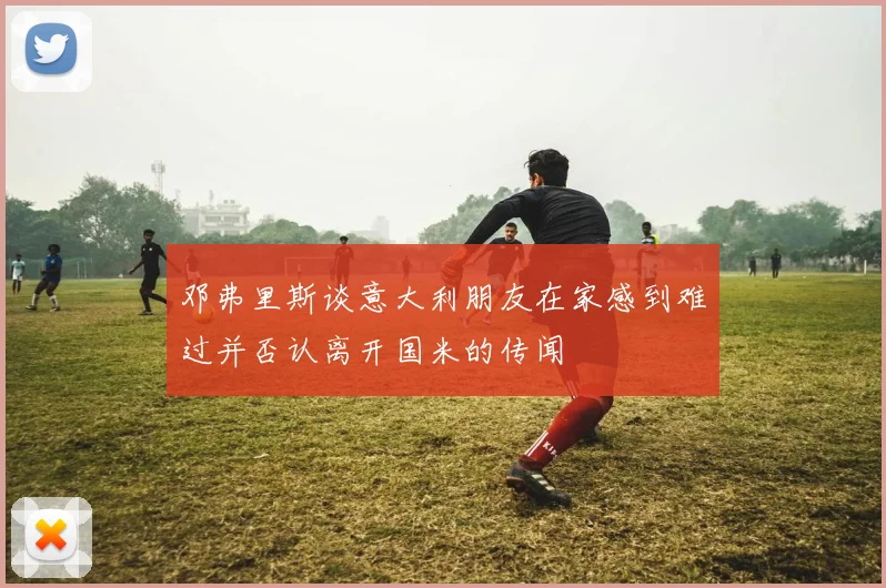 邓弗里斯谈意大利朋友在家感到难过并否认离开国米的传闻