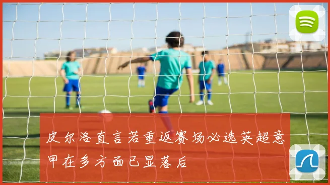 皮尔洛直言若重返赛场必选英超意甲在多方面已显落后