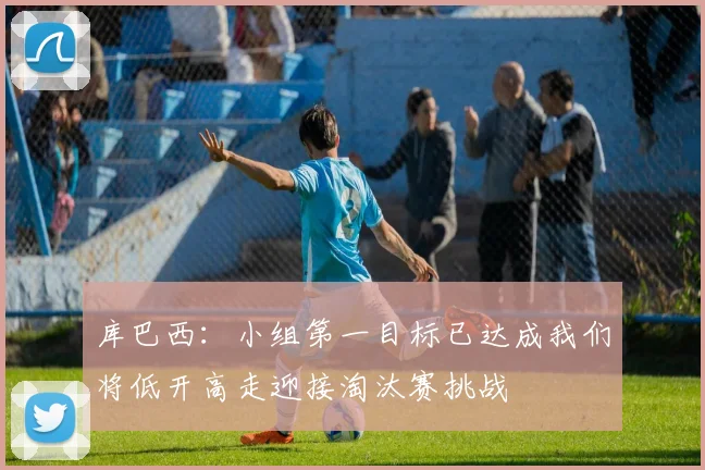 库巴西：小组第一目标已达成我们将低开高走迎接淘汰赛挑战